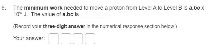 9. The minimum work needed to move a proton from Level A to Level B is a.bc x
10w J. The value of a.bc is
(Record your three-digit answer in the numerical-response section below.)
Your answer:
