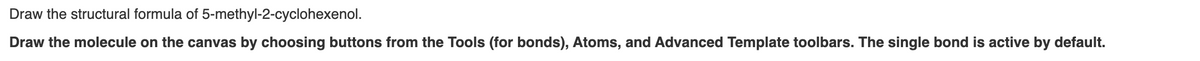 Draw the structural formula of
5-methyl-2-cyclohexenol.
Draw the molecule on the canvas by choosing buttons from the Tools (for bonds), Atoms, and Advanced Template toolbars. The single bond is active by default.