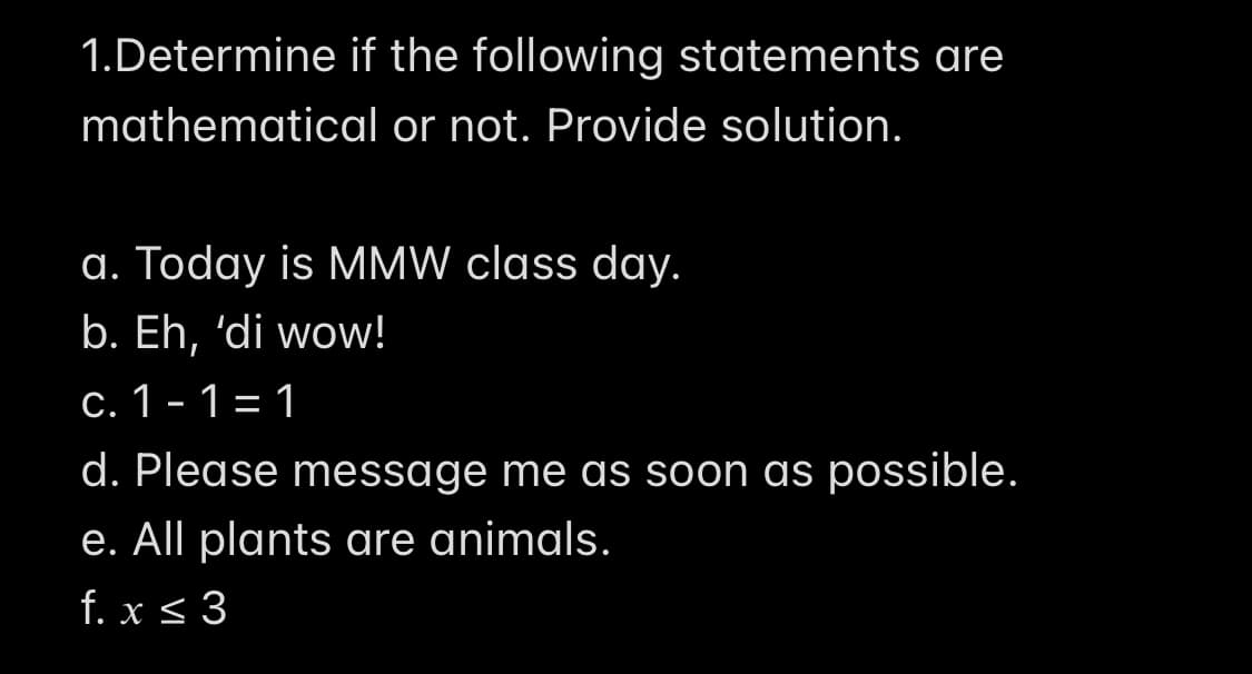 1.Determine if the following statements are
mathematical or not. Provide solution.
a. Today is MMW class day.
b. Eh, 'di wow!
c. 1- 1= 1
d. Please message me as soon as possible.
e. All plants are animals.
f. x < 3
