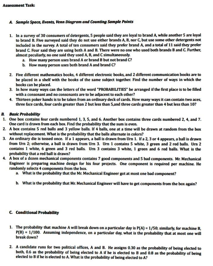 Assessment Task:
A. Sample Space, Events, Venn Diagram and Counting Sample Points
1. In a survey of 30 consumers of detergents, 5 people said they are loyal to brand A, while another 5 are loyal
to brand B. Five surveyed said they do not use either brands A, B, nor C, but use some other detergents not
included in the survey. A total of ten consumers said they prefer brand A, and a total of 11 said they prefer
brand C. Four said they are using both A and B. There were no one who used both brands B and C. Further,
almost peculiarly, no one said they used A, B, and C simultaneously.
a. How many person uses brand A or brand B but not brand C?
b. How many person uses both brand A and brand C?
2. Five different mathematics books, 4 different electronic books, and 2 different communication books are to
be placed in a shelf with the books of the same subject together. Find the number of ways in which the
books can be placed.
3. In how many ways can the letters of the word "PROBABILITIES" be arranged if the first place is to be filled
with a consonant and no consonants are to be adjacent to each other?
4. Thirteen poker hands is to be taken from an ordinary deck of cards. How many ways it can contain two aces,
three face cards, four cards greater than 2 but less than 5,and three cards greater than 4 but less than 10?
B. Basic Probability
1. One box contains four cards numbered 1, 3, 5, and 6. Another box contains three cards numbered 2, 4, and 7.
One card is drawn from each box. Find the probability that the sum is even.
2. A box contains 5 red balls and 3 yellow balls. If 4 balls, one at a time will be drawn at random from the box
without replacement. What is the probability that the balls alternate in colors?
3. An ordinary die is tossed once. If a 1 appears, a ball is drawn from Urn 1. If a 2, 3 or 4 appears, a ball is drawn
from Urn 2; otherwise, a ball is drawn from Urn 3. Urn 1 contains 5 white, 3 green and 2 red balls. Urn 2
contains 1 white, 6 green and 3 red balls. Urn 3 contains 3 white, 1 green and 6 red balls. What is the
probability that a red ball is drawn?
4. A box of a dozen mechanical components contains 7 good components and 5 bad components. Mr. Mechanical
Engineer is preparing machine design for his four projects. One component is required per machine. He
randomly selects 4 components from the box.
a. What is the probability that the Mr. Mechanical Engineer got at most one bad component?
b. What is the probability that Mr. Mechanical Engineer will have to get components from the box again?
C. Conditional Probability
1. The probability that machine A will break down on a particular day is P(A) = 1/50; similarly, for machine B,
P(B) = 1/100. Assuming independence, on a particular day, what is the probability that at most one will
break down?
2. A candidate runs for two political offices, A and B. He assigns 0.30 as the probability of being elected to
both, 0.6 as the probability of being elected to A if he is elected to B and 0.8 as the probability of being
elected to B if he is elected to A. What is the probability of being elected to A?
