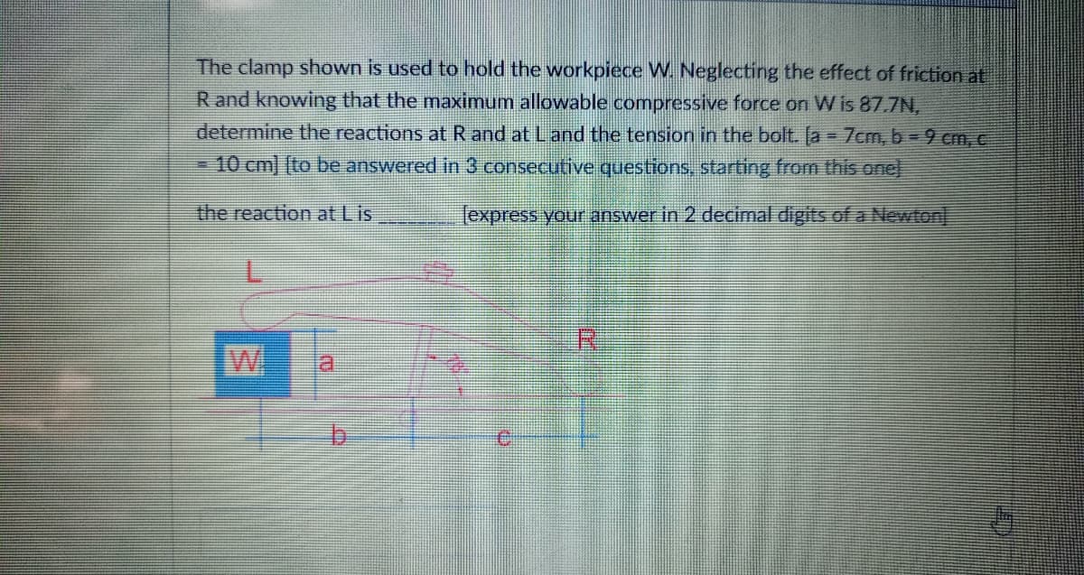 The clamp shown is used to hold the workpiece W. Neglecting the effect of friction at
R and knowing that the maximum allowable compressive force on W is 87.7N,
determine the reactions at R and at Land the tension in the bolt. [a = 7cm, b = 9 cm, c
-10 cm] [to be answered in 3 consecutive questions, starting from this onel
the reaction at Lis
lexpress your answer in 2 decimal digits of a Newton
