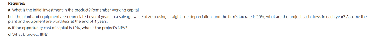 Required:
a. What is the initial investment in the product? Remember working capital.
b. If the plant and equipment are depreciated over 4 years to a salvage value of zero using straight-line depreciation, and the firm's tax rate is 20%, what are the project cash flows in each year? Assume the
plant and equipment are worthless at the end of 4 years.
c. If the opportunity cost of capital is 12%, what is the project's NPV?
d. What is project IRR?