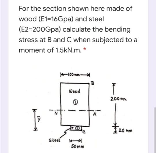 For the section shown here made of
wood (E1=16Gpa) and steel
(E2=200Gpa) calculate the bending
stress at B and C when subjected to a
moment of 1.5kN.m. *
100 mm
Wood
200 mm
20 mm
Steel
50 mm
