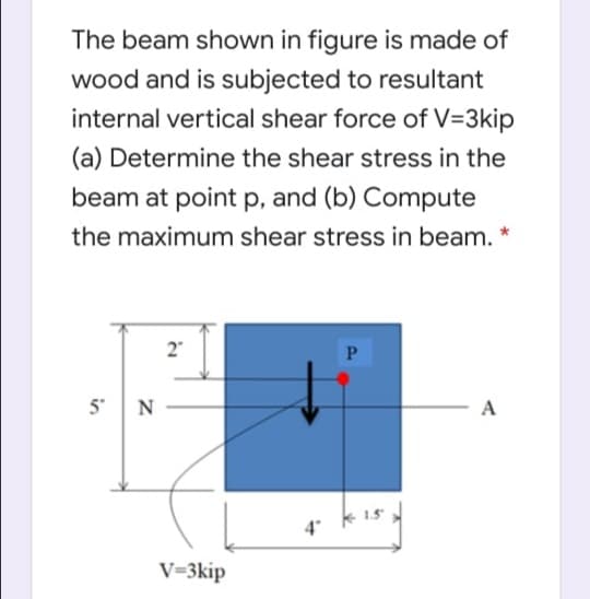 The beam shown in figure is made of
wood and is subjected to resultant
internal vertical shear force of V=3kip
(a) Determine the shear stress in the
beam at point p, and (b) Compute
the maximum shear stress in beam.
2"
P
5 N
- A
4
V=3kip
