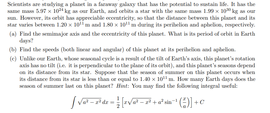 Scientists are studying a planet in a faraway galaxy that has the potential to sustain life. It has the
same mass 5.97 × 1024 kg as our Earth, and orbits a star with the same mass 1.99 × 1030 kg as our
sun. However, its orbit has appreciable eccentricity, so that the distance between this planet and its
star varies between 1.20 x 1011 m and 1.80 x 1011 m during its perihelion and aphelion, respectively.
(a) Find the semimajor axis and the eccentricity of this planet. What is its period of orbit in Earth
days?
(b) Find the speeds (both linear and angular) of this planet at its perihelion and aphelion.
(c) Unlike our Earth, whose seasonal cycle is a result of the tilt of Earth's axis, this planet's rotation
axis has no tilt (i.e. it is perpendicular to the plane of its orbit), and this planet's seasons depend
on its distance from its star. Suppose that the season of summer on this planet occurs when
its distance from its star is less than or equal to 1.40 × 1011 m. How many Earth days does the
season of summer last on this planet? Hint: You may find the following integral useful:
1
a² – a² dx = ; [xVa² – g² + a° sin=1
a² – x² + a² sin-1
+C
2
