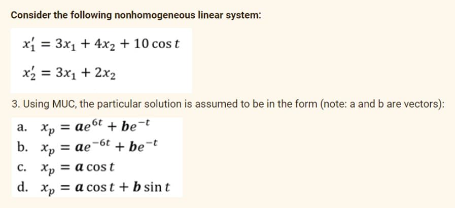 Consider the following nonhomogeneous linear system:
xi = 3x1 + 4x2 + 10 cos t
x2 = 3x1 + 2x2
3. Using MUC, the particular solution is assumed to be in the form (note: a and b are vectors):
a. Xp = ae6t + be-t
b. Хр
Xp = ae
= ae-6t + be-t
с.
Xp = a cost
d.
Xp = a cost + b sin t
