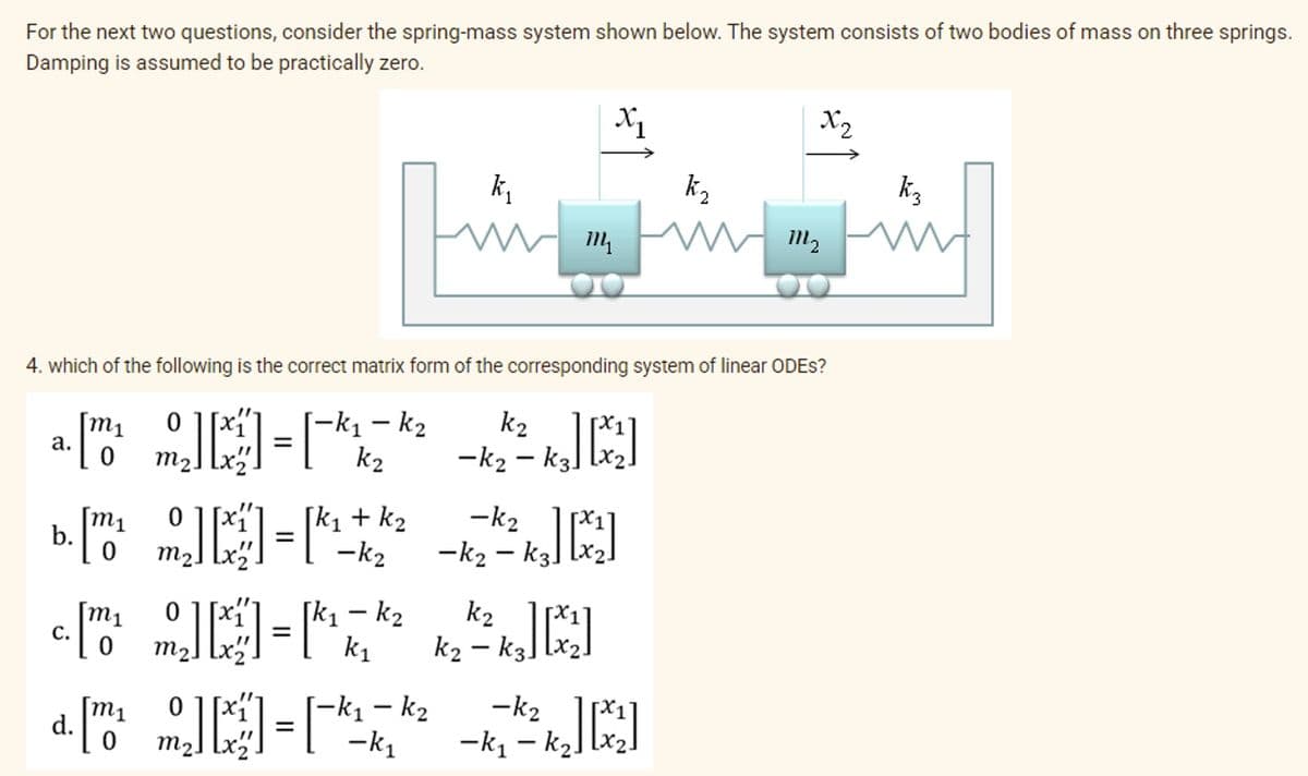 For the next two questions, consider the spring-mass system shown below. The system consists of two bodies of mass on three springs.
Damping is assumed to be practically zero.
X2
k,
k2
k3
14
4. which of the following is the correct matrix form of the corresponding system of linear ODES?
[-k1 – k2
k2
k2
-k2 – k3]
m1
0 ][x
а.
m2.
-k2
m1
b.
[k, + k2
-k2
m2] [x2
-k2 – k3
m1
С.
[k1 – k2
k1
k2
k2 – k3]
m2.
|
-k2
m1
d.
[-k1 – k2
-k1
-k1 – ką]
m2] lx
