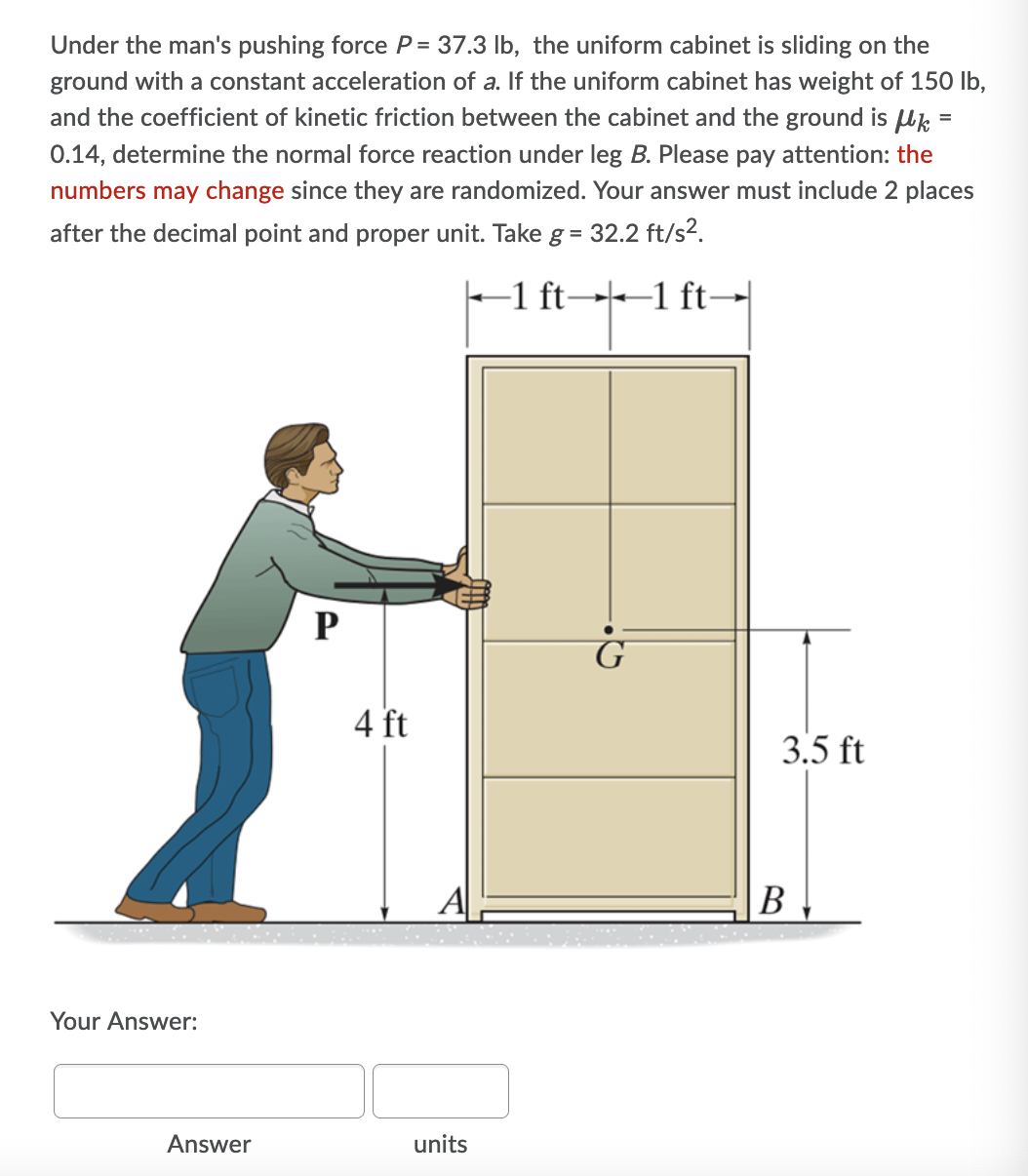 Under the man's pushing force P = 37.3 lb, the uniform cabinet is sliding on the
ground with a constant acceleration of a. If the uniform cabinet has weight of 150 lb,
and the coefficient of kinetic friction between the cabinet and the ground is Uk =
0.14, determine the normal force reaction under leg B. Please pay attention: the
numbers may change since they are randomized. Your answer must include 2 places
after the decimal point and proper unit. Take g = 32.2 ft/s?.
-1 ft→--1 ft-
P
4 ft
3.5 ft
A
В
Your Answer:
Answer
units
