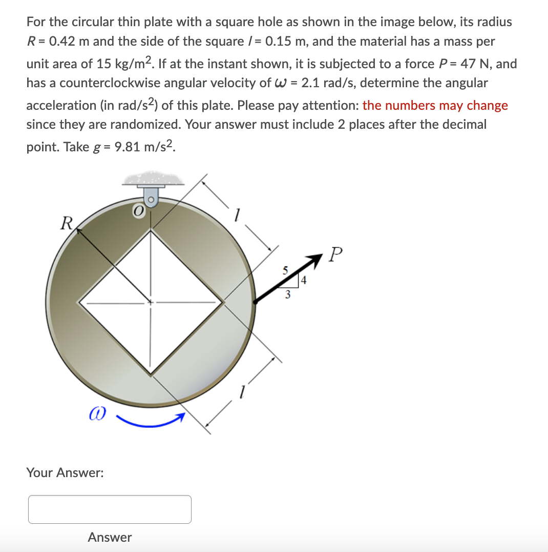 For the circular thin plate with a square hole as shown in the image below, its radius
R = 0.42 m and the side of the square /= 0.15 m, and the material has a mass per
unit area of 15 kg/m2. If at the instant shown, it is subjected to a force P= 47 N, and
has a counterclockwise angular velocity of w = 2.1 rad/s, determine the angular
acceleration (in rad/s?) of this plate. Please pay attention: the numbers may change
since they are randomized. Your answer must include 2 places after the decimal
point. Take g = 9.81 m/s².
R
4
3
Your Answer:
Answer
