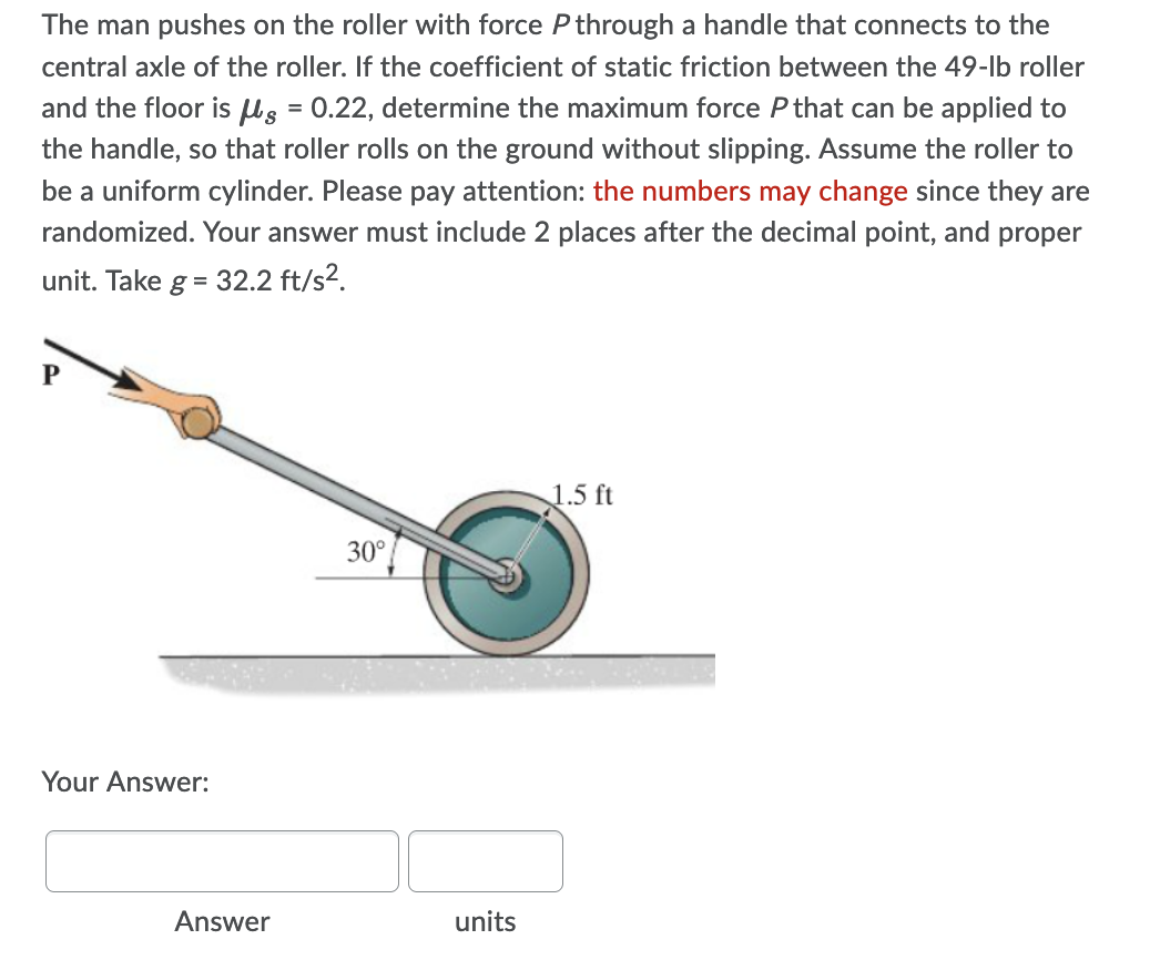 The man pushes on the roller with force P through a handle that connects to the
central axle of the roller. If the coefficient of static friction between the 49-lb roller
and the floor is s = 0.22, determine the maximum force Pthat can be applied to
the handle, so that roller rolls on the ground without slipping. Assume the roller to
be a uniform cylinder. Please pay attention: the numbers may change since they are
randomized. Your answer must include 2 places after the decimal point, and proper
unit. Take g = 32.2 ft/s2.
1.5 ft
30°
Your Answer:
Answer
units
