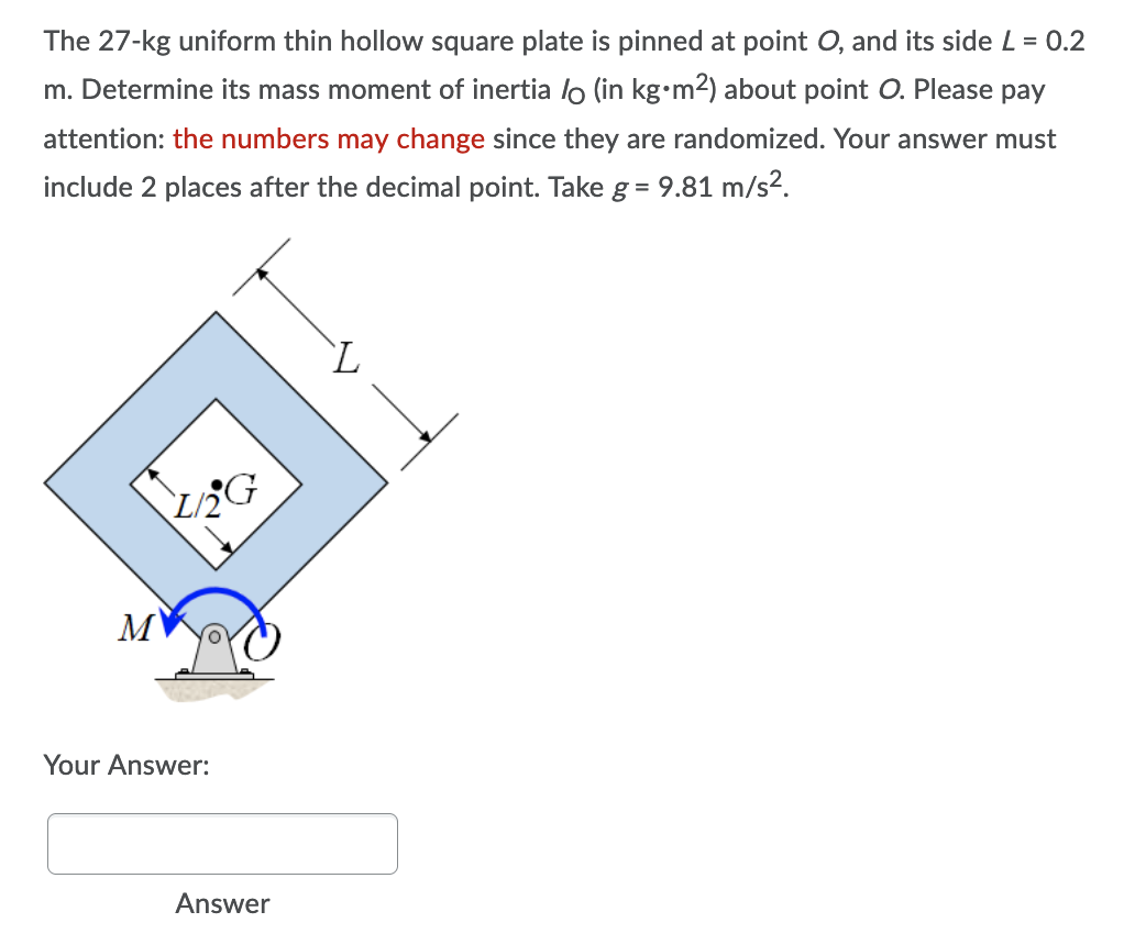 The 27-kg uniform thin hollow square plate is pinned at point O, and its side L = 0.2
m. Determine its mass moment of inertia lo (in kg•m2) about point O. Please pay
attention: the numbers may change since they are randomized. Your answer must
include 2 places after the decimal point. Take g = 9.81 m/s2.
L/2
Your Answer:
Answer
