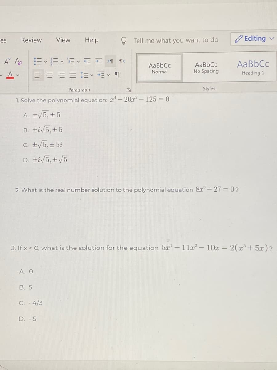 Review
View
Help
Tell me what you want to do
O Editing
es
AaBbCc
AaBbCc
Normal
AaBbCc
No Spacing
Heading 1
Paragraph
Styles
1. Solve the polynomial equation: r'-20x-125 = 0
A. ±/5, ±5
B. ti/5,+5
C. ±/5,+ 5i
D. ti/5,± /5
2. What is the real number solution to the polynomial equation 8x-27=0?
3. If x < 0, what is the solution for the equation 5x- 11x– 10x= 2(x³+5x)?
A. O
B. 5
C. - 4/3
D. -5
