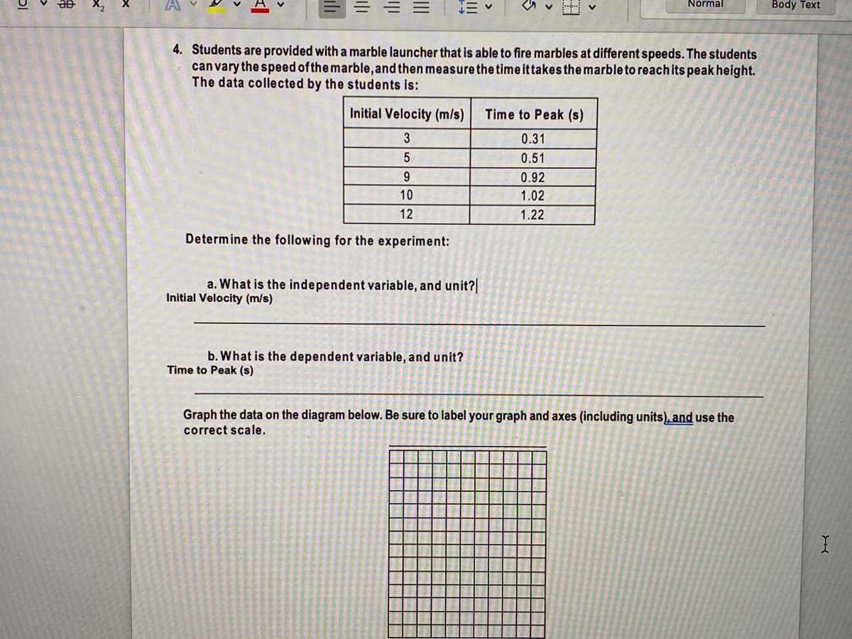 Normal
Body Text
4. Students are provided with a marble launcher that is able to fire marbles at different speeds. The students
can vary the speed ofthe marble,and then measurethe time ittakes the marble to reach its peak height.
The data collected by the students is:
Initial Velocity (m/s)
Time to Peak (s)
3
0.31
0.51
0.92
10
1.02
12
1.22
Determine the following for the experiment:
a. What is the independent variable, and unit?|
Initial Velocity (m/s)
b. What is the dependent variable, and unit?
Time to Peak (s)
Graph the data on the diagram below. Be sure to label your graph and axes (including units), and use the
correct scale.
II
il
串
