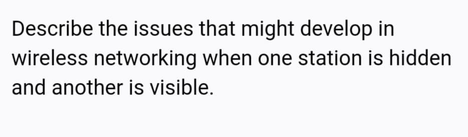 Describe the issues that might develop in
wireless networking when one station is hidden
and another is visible.
