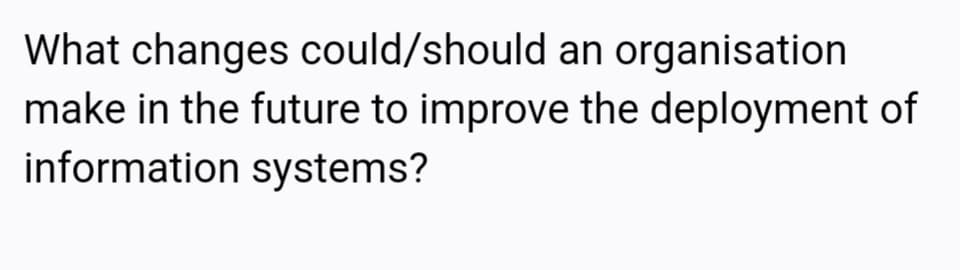 What changes could/should an organisation
make in the future to improve the deployment of
information systems?
