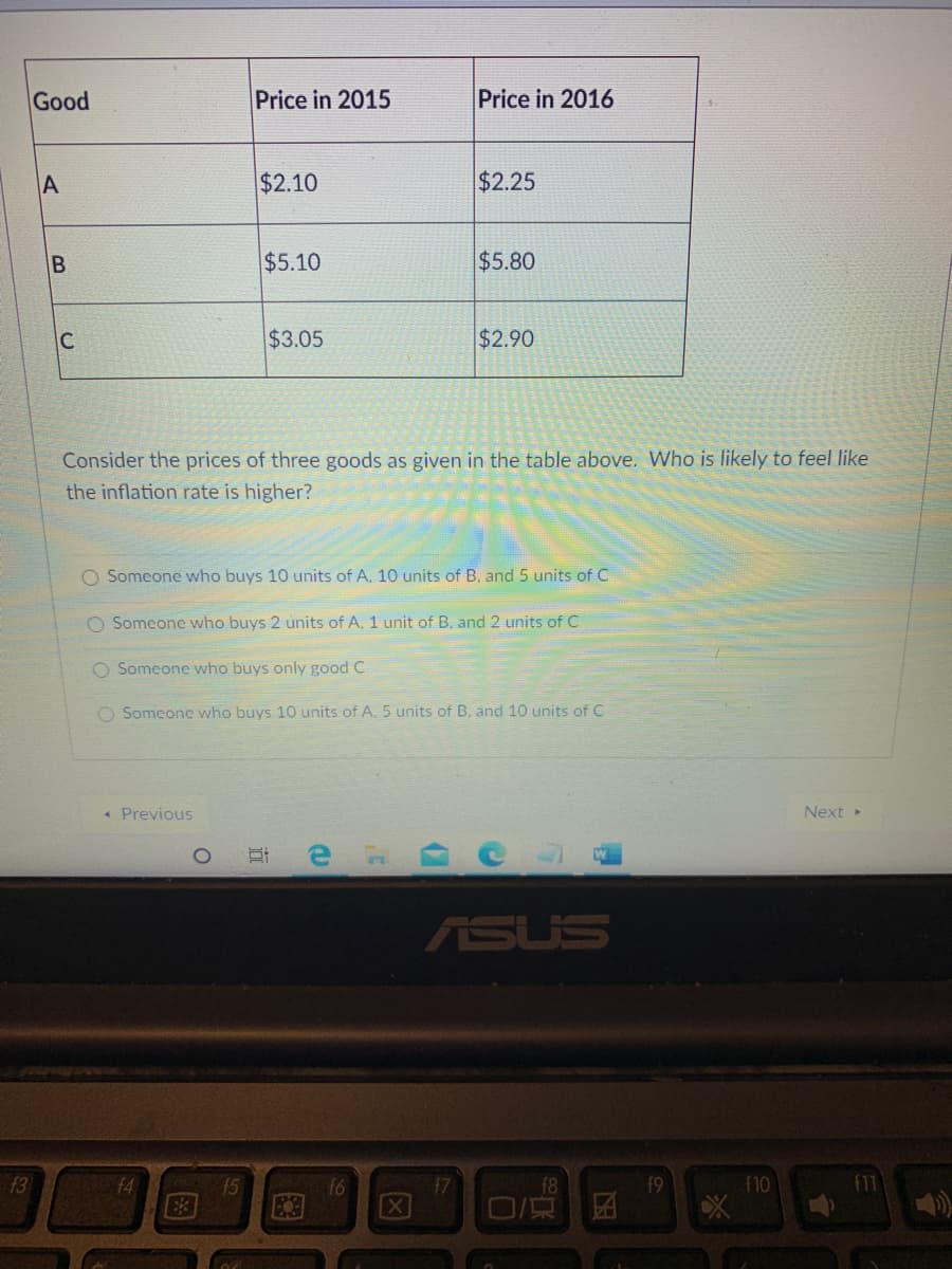 Good
Price in 2015
Price in 2016
A
$2.10
$2.25
$5.10
$5.80
C
$3.05
$2.90
Consider the prices of three goods as given in the table above. Who is likely to feel like
the inflation rate is higher?
O Someone who buys 10 units of A. 10 units of B, and 5 units of C
O Someone who buys 2 units of A, 1 unit of B. and 2 units of C
O Someone who buys only good C
O Somcone who buys 10 units of A. 5 units of B. and 10 units of C
« Previous
Next
C
ASUS
13
14
15
f6
f9
f10
f11
B.
