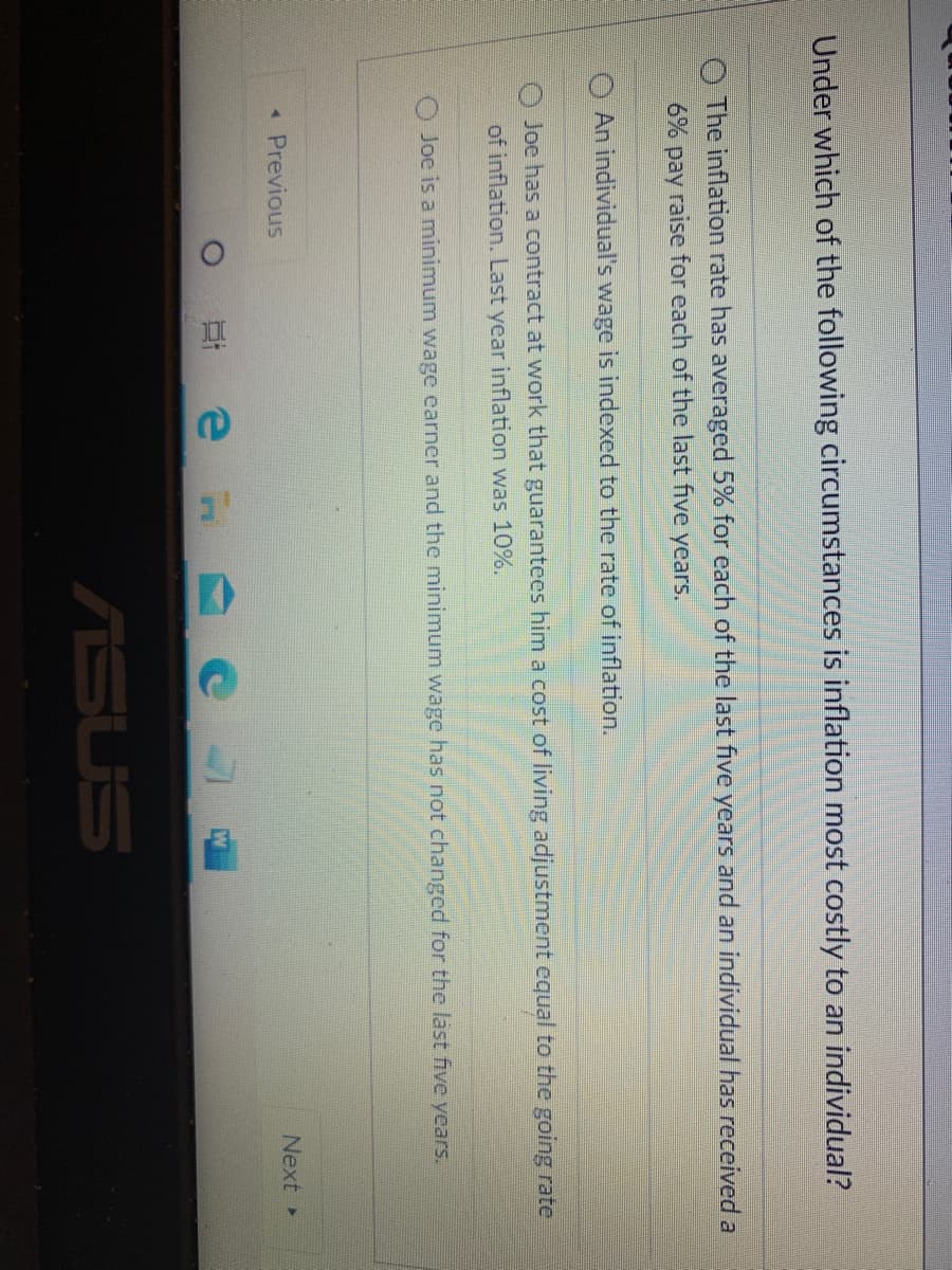 Under which of the following circumstances is inflation most costly to an individual?
O The inflation rate has averaged 5% for each of the last five years and an individual has received a
6% pay raise for each of the last five years.
An individual's wage is indexed to the rate of inflation.
Joe has a contract at work that guarantees him a cost of living adjustment equal to the going rate
of inflation. Last year inflation was 10%.
O Joe is a minimum wage earner and the minimum wage has not changed for the last five years.
* Previous
Next
可 e
ASUS
