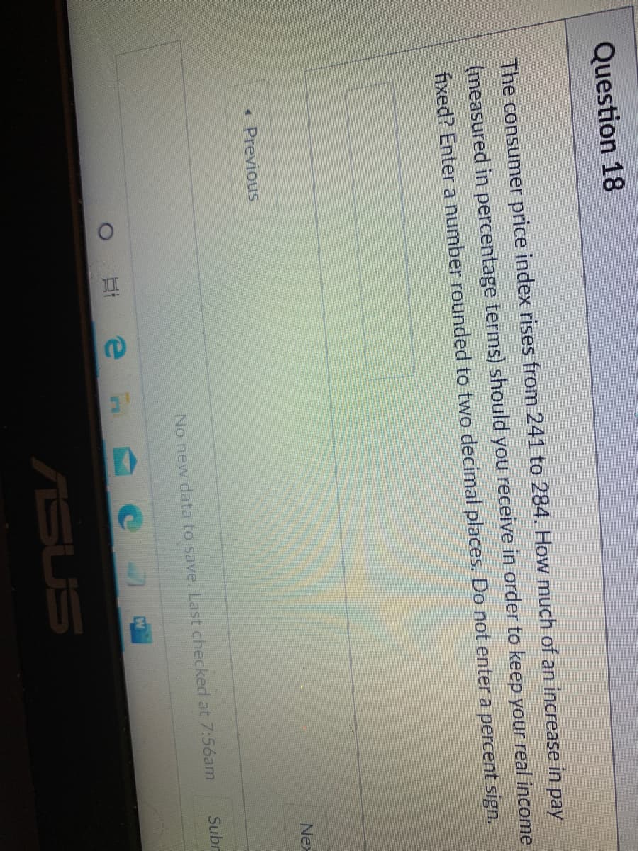 O.
Question 18
The consumer price index rises from 241 to 284. How much of an increase in pay
(measured in percentage terms) should you receive in order to keep your real income
fixed? Enter a number rounded to two decimal places. Do not enter a percent sign.
Nex
« Previous
No new data to save. Last checked at 7:56am
Subr
ASUS
