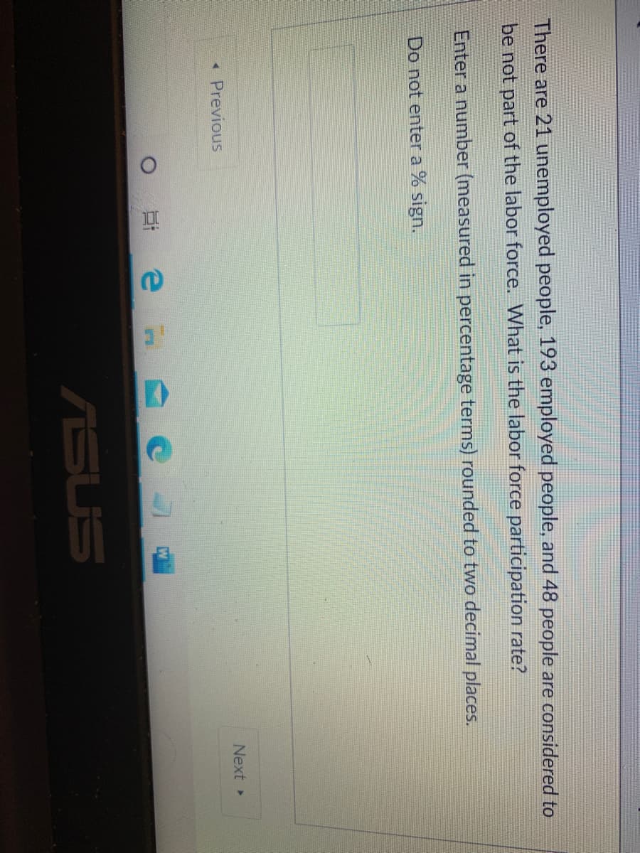 There are 21 unemployed people, 193 employed people, and 48 people are considered to
be not part of the labor force. What is the labor force participation rate?
Enter a number (measured in percentage terms) rounded to two decimal places.
Do not enter a % sign.
Next »
Previous
耳 e
ASUS
