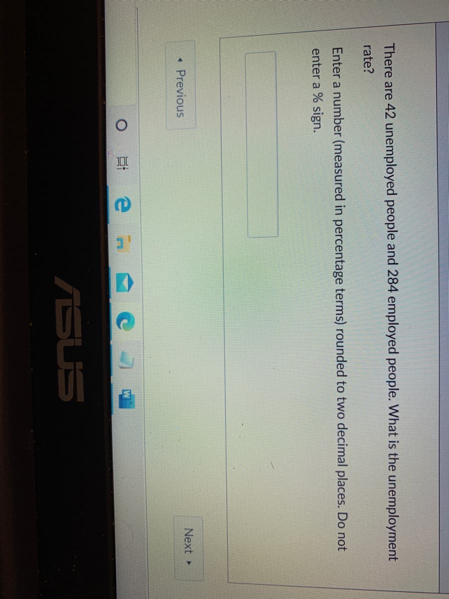 There are 42 unemployed people and 284 employed people. What is the unemployment
rate?
Enter a number (measured in percentage terms) rounded to two decimal places. Do not
enter a % sign.
* Previous
Next
ASUS
