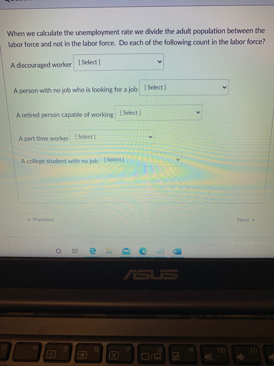 When we calculate the unemployment rate we divide the adult population between the
labor force and not in the labor force. Do each of the following count in the labor force?
A discouraged worker [Select]
A person with no job who is looking for a job [Select]
A retired person capable of working
[ Select ]
A part time worker [Select]
A college student with no job [Select]
* Previous
Next
ASUS
13
f4
15
f10
X
