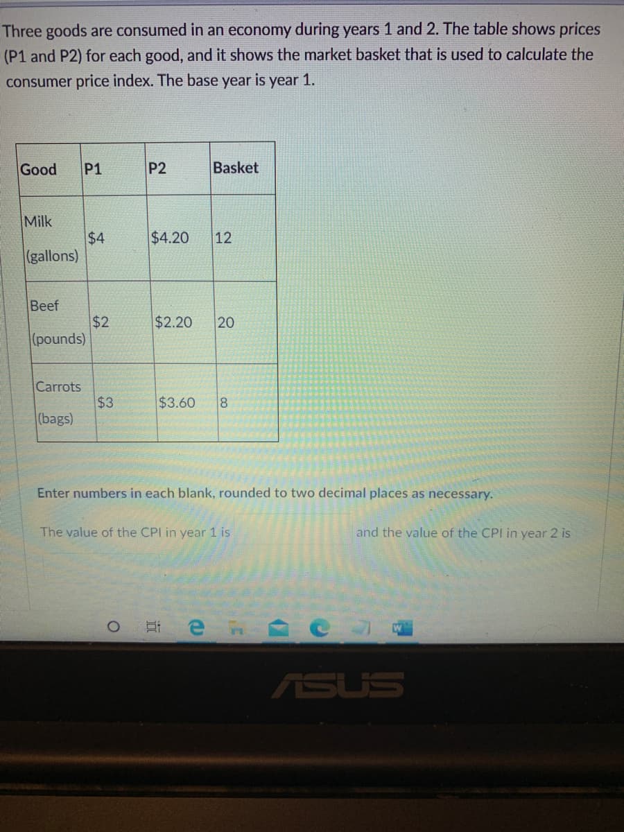 Three goods are consumed in an economy during years 1 and 2. The table shows prices
(P1 and P2) for each good, and it shows the market basket that is used to calculate the
consumer price index. The base year
is
year 1.
Good
P1
P2
Basket
Milk
$4
(gallons)
$4.20
12
Beef
$2
(pounds)
$2.20
20
Carrots
$3
(bags)
$3.60
8
Enter numbers in each blank, rounded to two decimal places as necessary.
The value of the CPI in year 1 is
and the value of the CPI in year 2 is
ASUS
