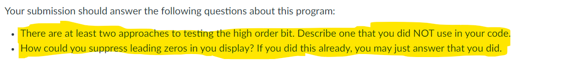 Your submission should answer the following questions about this program:
• There are at least two approaches to testing the high order bit. Describe one that you did NOT use in your code.
• How could you suppress leading zeros in you display? If you did this already, you may just answer that you did.
