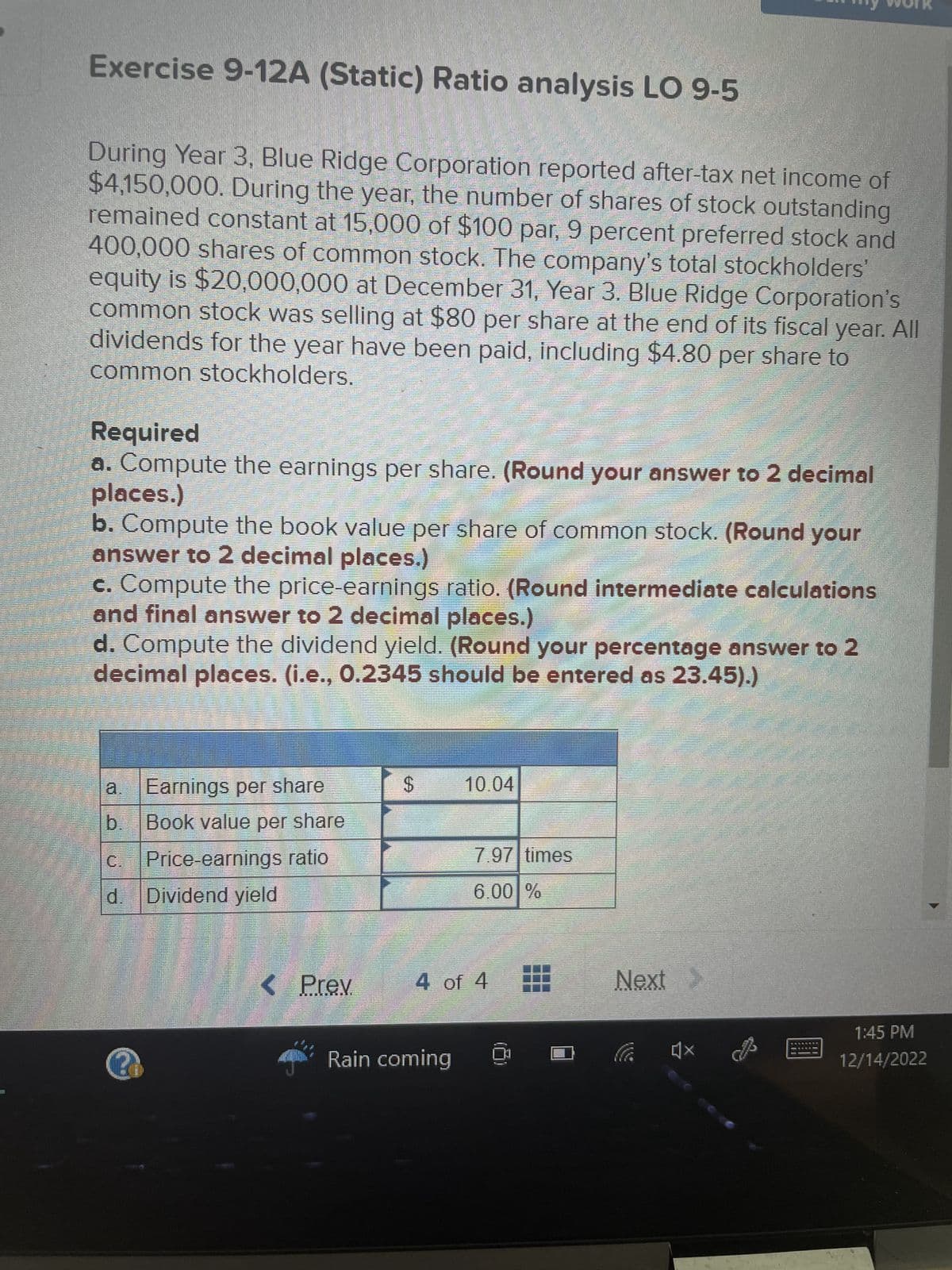 Exercise 9-12A (Static) Ratio analysis LO 9-5
During Year 3, Blue Ridge Corporation reported after-tax net income of
$4,150,000. During the year, the number of shares of stock outstanding
remained constant at 15,000 of $100 par, 9 percent preferred stock and
400,000 shares of common stock. The company's total stockholders'
equity is $20,000,000 at December 31, Year 3. Blue Ridge Corporation's
common stock was selling at $80 per share at the end of its fiscal year. All
dividends for the year have been paid, including $4.80 per share to
common stockholders.
Required
a. Compute the earnings per share. (Round your answer to 2 decimal
places.)
b. Compute the book value per share of common stock. (Round your
answer to 2 decimal places.)
c. Compute the price-earnings ratio. (Round intermediate calculations
and final answer to 2 decimal places.)
d. Compute the dividend yield. (Round your percentage
decimal places. (i.e., 0.2345 should be entered as 23.45).)
Qu
b.
Earnings per share
Book value per share
Price-earnings ratio
C.
d. Dividend yield
< Prev
S
10.04
Rain coming
7.97 times
6.00 %
4 of 4
Next >
By Bourd
x
answer to 2
1:45 PM
12/14/2022