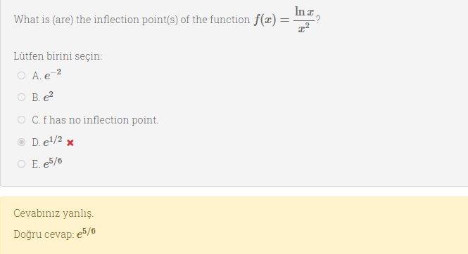 In a,
What is (are) the inflection point(s) of the function f(x) :
Lütfen birini seçin:
O A. e 2
O B. e?
O C.f has no inflection point.
D. el/2 x
O E. e5/6
Cevabınız yanlış.
Doğru cevap:
e5/6
