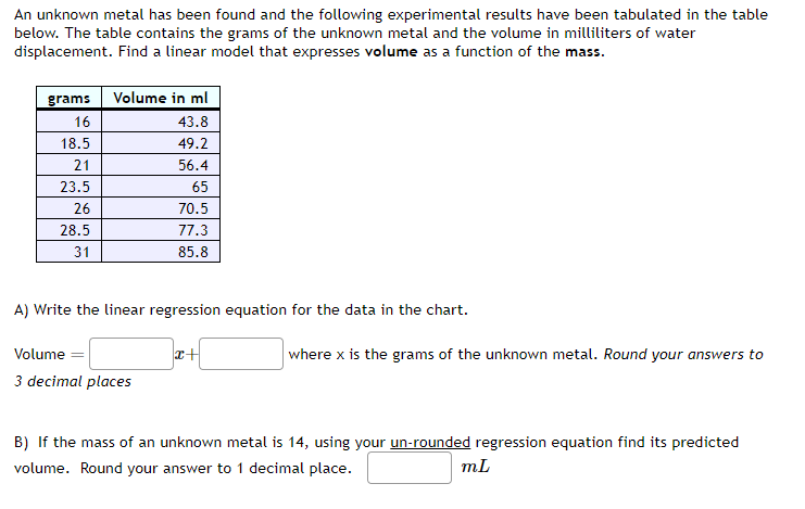 An unknown metal has been found and the following experimental results have been tabulated in the table
below. The table contains the grams of the unknown metal and the volume in milliliters of water
displacement. Find a linear model that expresses volume as a function of the mass.
grams Volume in ml
16
18.5
21
23.5
26
28.5
31
43.8
49.2
Volume
3 decimal places
56.4
65
70.5
77.3
85.8
A) Write the linear regression equation for the data in the chart.
x+
where x is the grams of the unknown metal. Round your answers to
B) If the mass of an unknown metal is 14, using your un-rounded regression equation find its predicted
volume. Round your answer to 1 decimal place.
m.L