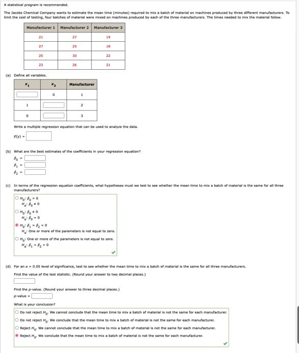 A statistical program is recommended.
The Jacobs Chemical Company wants to estimate the mean time (minutes) required to mix a batch of material on machines produced by three different manufacturers. To
limit the cost of testing, four batches of material were mixed on machines produced by each of the three manufacturers. The times needed to mix the material follow.
Manufacturer 1 Manufacturer 2 Manufacturer 3
1
21
0
P₂-
27
(a) Define all variables.
X₁
25
23
X₂
0
Moi Bo = 0
H₂:0
27
Ho: Poo
H₂: Po=0
25
30
26
Manufacturer
1
2
3
19
18
Write a multiple regression equation that can be used to analyze the data.
E(y) =
22
(b) What are the best estimates of the coefficients in your regression equation?
Po -
21
(c) In terms of the regression equation coefficients, what hypotheses must we test to see whether the mean time to mix a batch of material is the same for all three
manufacturers?
Hoi B₁-B₂=0
H: One or more of the parameters is not equal to zero.
OH: One or more of the parameters is not equal to zero.
(d) for an a= 0.05 level of significance, test to see whether the mean time to mix a batch of material is the same for all three manufacturers.
Find the value of the test statistic. (Round your answer to two decimal places.)
Find the p-value. (Round your answer to three decimal places.)
p-value=
What is your conclusion?
O Do not reject Ho. We cannot conclude that the mean time to mix a batch of material is not the same for each manufacturer.
O Do not reject Ho. We conclude that the mean time to mix a batch of material is not the same for each manufacturer.
O Reject Ho We cannot conclude that the mean time to mix a batch of material is not the same for each manufacturer.
Reject Ho. We conclude that the mean time to mix a batch of material is not the same for each manufacturer.