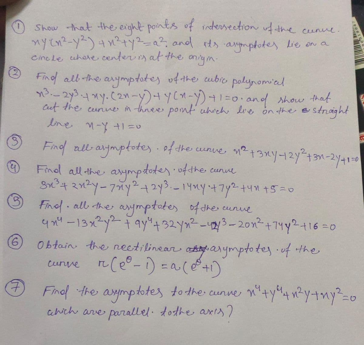 Show that the eight points of intersection the cunve.
ny cn?-y2)4 n2+y-a², and ts anymphotes Lie on a
Cino Le uhete center s at the
onigin:
Find alb the arymptotes ofthe cubic polynomial
n32y34xy.C2n-y)+yCH-)+1=o and show that
Cut the curnne in thnee pomt uhichhe lve ón the B
Ine
stnaght
arymptotes.of
Find all the arympstoter.ofthe cunue
Find al the
n²+3xy12Y+3n-2Y41-0
the unve
Finol all the arymptotes ofdhes cunue
4 n"-13x2y2ay"+32 yx²-3-20n²+74y2+16=0
Obtain the neetilinear attarymptotes.of the
eunve Ce°-i) =a(@+)
9.
Finol the aymptotes tothe cunne
cahich arve parallel. todhe axis7
3)
7)
