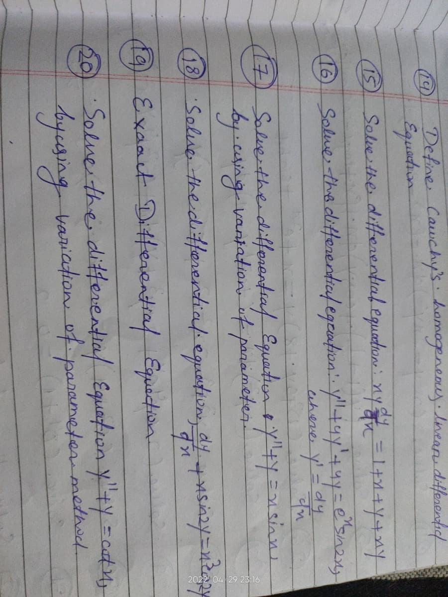 19
Define Cauchy's homogeneous Inean differentic
Equation
(15)
Solve the differential equation: nya = 1+n+y+xy
Solme the differential equation!. y" +9y² + 4y = e^sin2x;
y₁ = dy
चय
where y
Solve the differential Equation y"+y =nsinns
by using vantation of parameter.
·Solve the differential equation, dy + usinzy=neazy
qn
19 Exaact Differential Equection
•Solve the differential Equation y"+y = cat 1₁
by using variation of parameter method
(16)
17