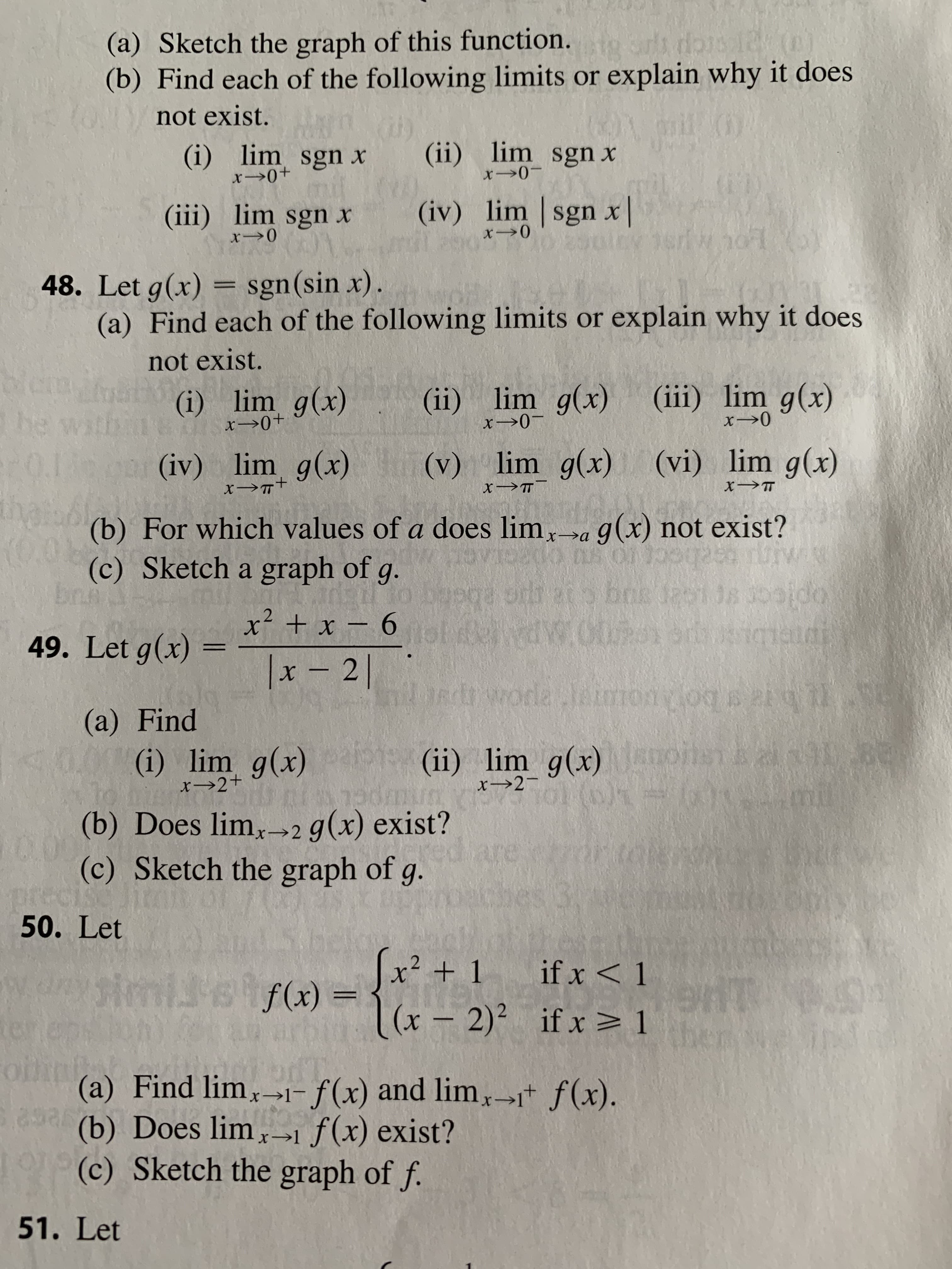 (a) Sketch the graph of this function.
(b) Find each of the following limits or explain why it does
N not exist.
(i) lim sgn x
(ii) lim sgn x
x 0-
(iv) lim sgn x|
(iii) lim sgn x
48. Let g(x) = sgn(sin x).
(a) Find each of the following limits or explain why it does
not exist.
(ii) lim g(x) (iii) lim g(x)
(i) lim g(x)
he
0.13
that
x→0-
(v) lim g(x) (vi) lim g(x)
(iv) lim g(x)
(b) For which values of a does lim,a g(x) not exist?
(c) Sketch a graph of g.
br
x² + x – 6 ol
10.0021
49. Let g(x) =
|x - 2|
R worla leimos
(a) Find
(ii) lim g(x) anonen
(i) lim g(x)
x→2+
x→2-
(b) Does lim,→2 g(x) exist?
(c) Sketch the graph of g.
prec
50. Let
are
x² + 1
if x < 1
simileif(x) =
((x –
|(x – 2)² if x > 1
olin
(a) Find lim,1- f(x) and lim,→i* f(x).
(b) Does lim >1f(x) exist?
(c) Sketch the graph of f.
51. Let
