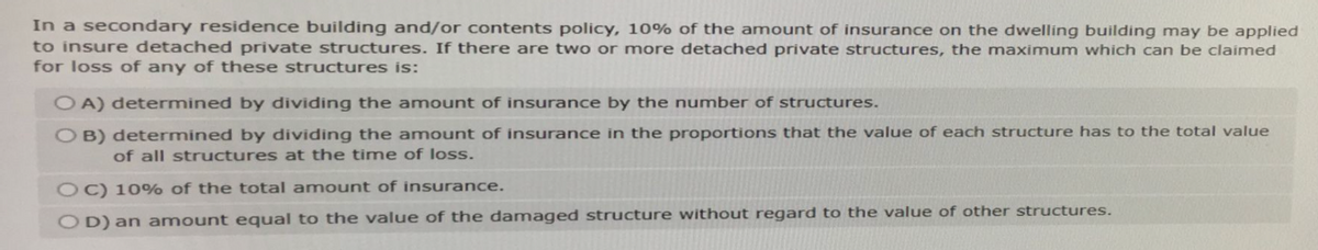 In a secondary residence building and/or contents policy, 10% of the amount of insurance on the dwelling building may be applied
to insure detached private structures. If there are two or more detached private structures, the maximum which can be claimed
for loss of any of these structures is:
OA) determined by dividing the amount of insurance by the number of structures.
OB) determined by dividing the amount of insurance in the proportions that the value of each structure has to the total value
of all structures at the time of loss.
OC) 10% of the total amount of insurance.
OD) an amount equal to the value of the damaged structure without regard to the value of other structures.