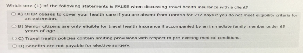 Which one (1) of the following statements is FALSE when discussing travel health insurance with a client?
OA) OHIP ceases to cover your health care if you are absent from Ontario for 212 days if you do not meet eligibility criteria for
an extension.
OB) Senior citizens are only eligible for travel health insurance if accompanied by an immediate family member under 65
years of age.
OC) Travel health policies contain limiting provisions with respect to pre-existing medical conditions.
OD) Benefits are not payable for elective surgery.