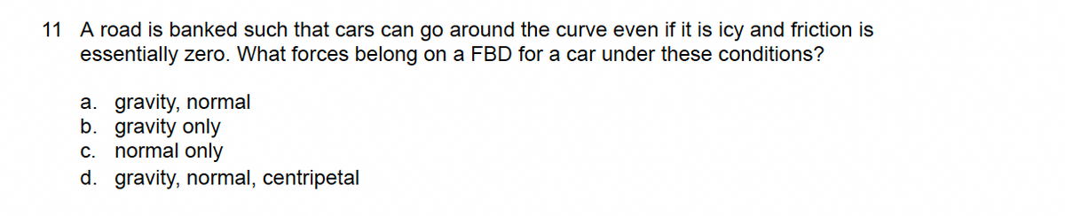 11 A road is banked such that cars can go around the curve even if it is icy and friction is
essentially zero. What forces belong on a FBD for a car under these conditions?
a. gravity, normal
b. gravity only
c. normal only
d. gravity, normal, centripetal