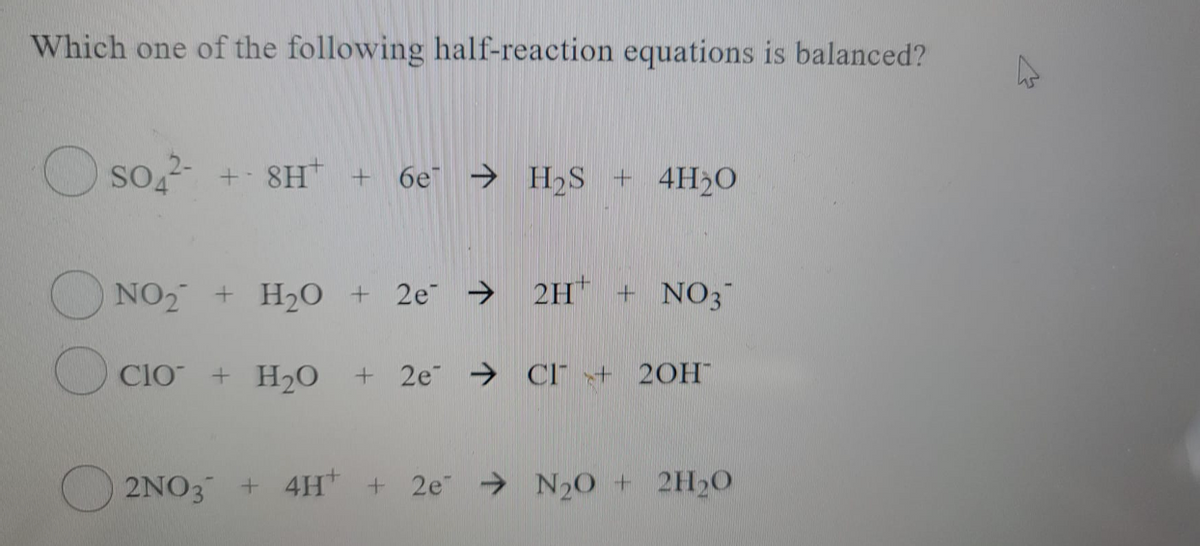 Which one of the following half-reaction equations is balanced?
so
SO + 8H + 6e → H2S + 4H20
NO2 + H20 + 2e → 2H + NO3
Clo + H2O
+ 2e Cl" + 20H
2NO3 + 4H +
2e N20 + 2H20
