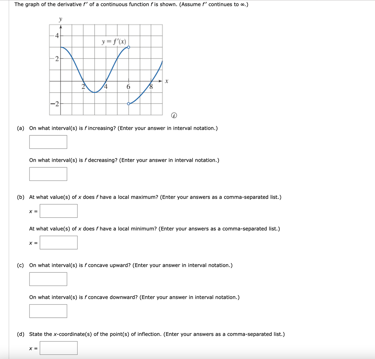 The graph of the derivative f' of a continuous function f is shown. (Assume f' continues to o.)
y
4-
y= f'(x)
2
6.
-2
(a) On what interval(s) is f increasing? (Enter your answer in interval notation.)
On what interval(s) is f decreasing? (Enter your answer in interval notation.)
(b) At what value(s) of x does f have a local maximum? (Enter your answers as a comma-separated list.)
X =
At what value(s) of x does f have a local minimum? (Enter your answers as a comma-separated list.)
X =
(c) On what interval(s) is f concave upward? (Enter your answer in interval notation.)
On what interval(s) is f concave downward? (Enter your answer in interval notation.)
(d) State the x-coordinate(s) of the point(s) of inflection. (Enter your answers as a comma-separated list.)
X =
