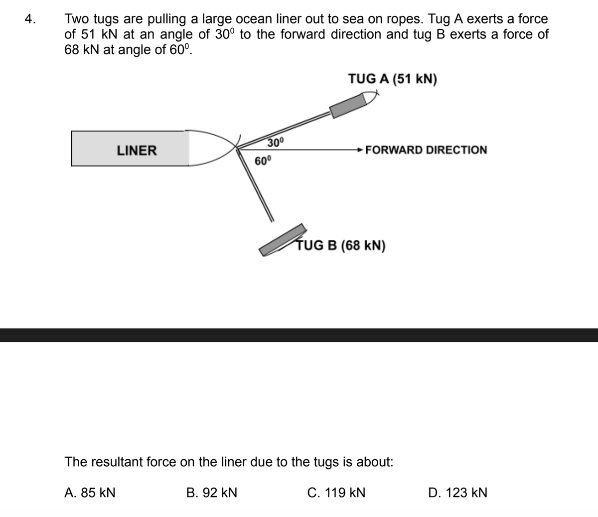 4.
Two tugs are pulling a large ocean liner out to sea on ropes. Tug A exerts a force
of 51 kN at an angle of 30° to the forward direction and tug B exerts a force of
68 kN at angle of 60⁰.
LINER
A. 85 KN
30⁰
60⁰
TUG A (51 kN)
→FORWARD DIRECTION
TUG B (68 KN)
The resultant force on the liner due to the tugs is about:
B. 92 KN
C. 119 KN
D. 123 KN