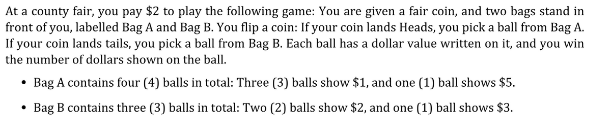 At a county fair, you pay $2 to play the following game: You are given a fair coin, and two bags stand in
front of you, labelled Bag A and Bag B. You flip a coin: If your coin lands Heads, you pick a ball from Bag A.
If your coin lands tails, you pick a ball from Bag B. Each ball has a dollar value written on it, and you win
the number of dollars shown on the ball.
Bag A contains four (4) balls in total: Three (3) balls show $1, and one (1) ball shows $5.
• Bag B contains three (3) balls in total: Two (2) balls show $2, and one (1) ball shows $3.
