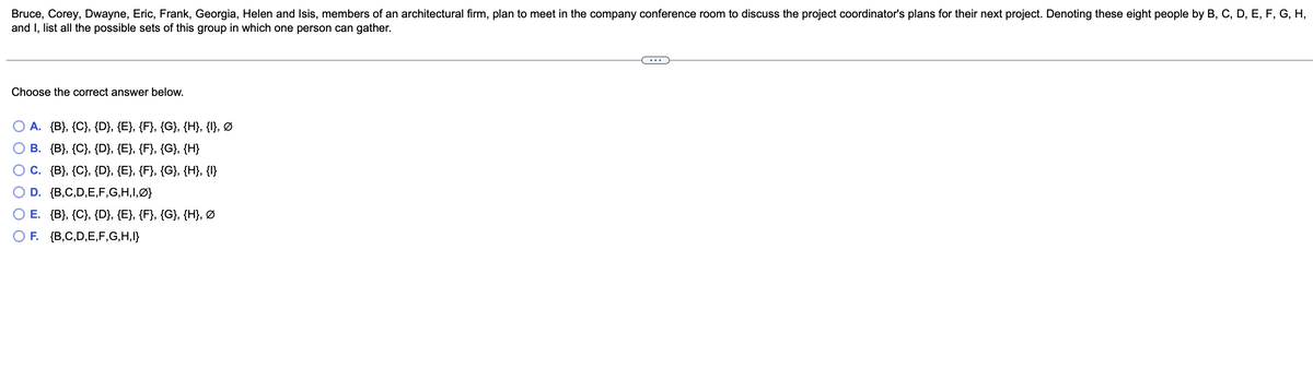 Bruce, Corey, Dwayne, Eric, Frank, Georgia, Helen and Isis, members of an architectural firm, plan to meet in the company conference room to discuss the project coordinator's plans for their next project. Denoting these eight people by B, C, D, E, F, G, H,
and I, list all the possible sets of this group in which one person can gather.
Choose the correct answer below.
A. {B}, {C}, {D}, {E}, {F}, {G}, {H}, {I}, Ø
B. {B}, {C}, {D}, {E}, {F}, {G}, {H}
C. {B}, {C}, {D}, {E}, {F}, {G}, {H}, {I}
D. {B,C,D,E,F,G,H,I,Ø}
E. {B}, {C}, {D}, {E}, {F}, {G}, {H}, Ø
O F. {B,C,D,E,F,G,H,I}