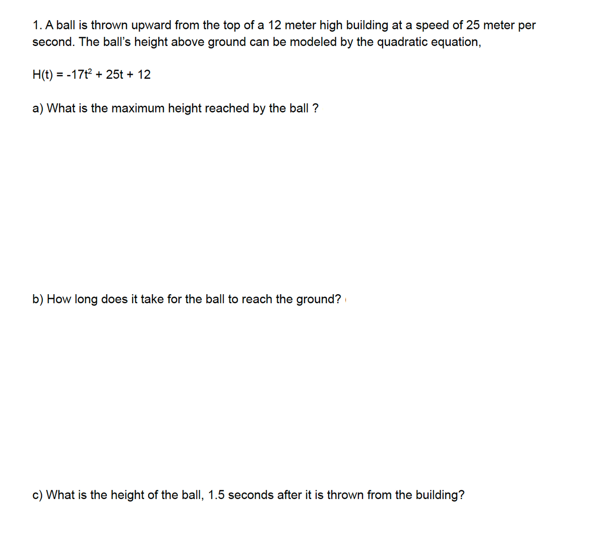 1. A ball is thrown upward from the top of a 12 meter high building at a speed of 25 meter per
second. The ball's height above ground can be modeled by the quadratic equation,
H(t) = -17t² + 25t + 12
a) What is the maximum height reached by the ball ?
b) How long does it take for the ball to reach the ground?
c) What is the height of the ball, 1.5 seconds after it is thrown from the building?