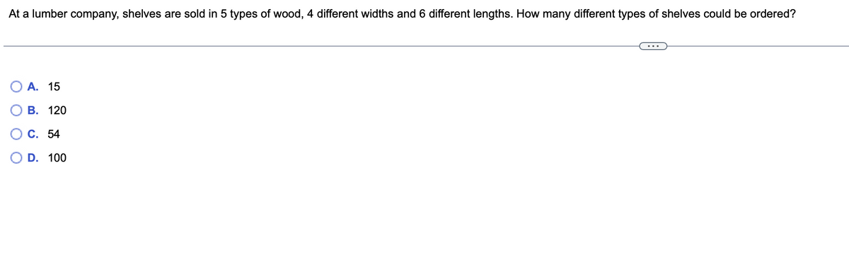 At a lumber company, shelves are sold in 5 types of wood, 4 different widths and 6 different lengths. How many different types of shelves could be ordered?
A. 15
B. 120
C. 54
D. 100