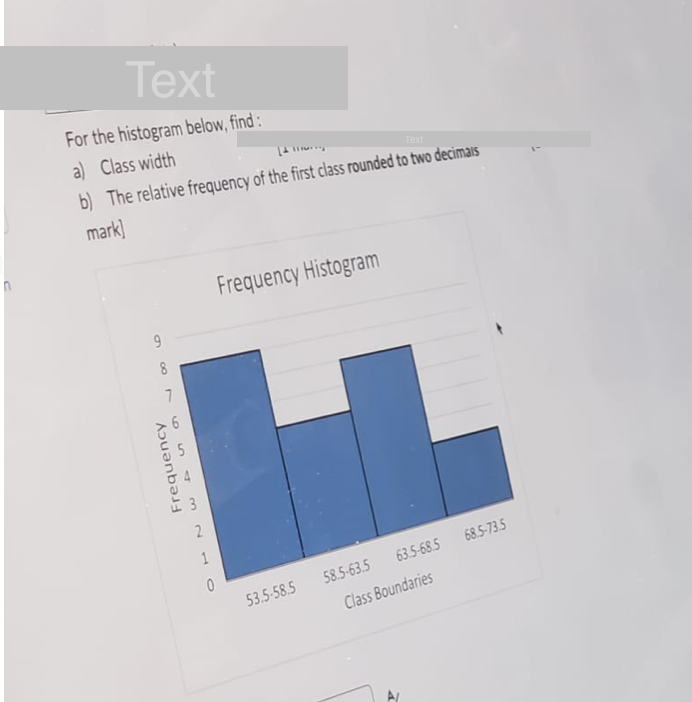 Text
For the histogram below, find:
a) Class width
14 11
Text
b) The relative frequency of the first class rounded to two decimals
mark]
9
18
7
Frequency
2
1
0
Frequency Histogram
53.5-58.5
58.5-63.5
63.5-68.5
Class Boundaries
68.5-73.5