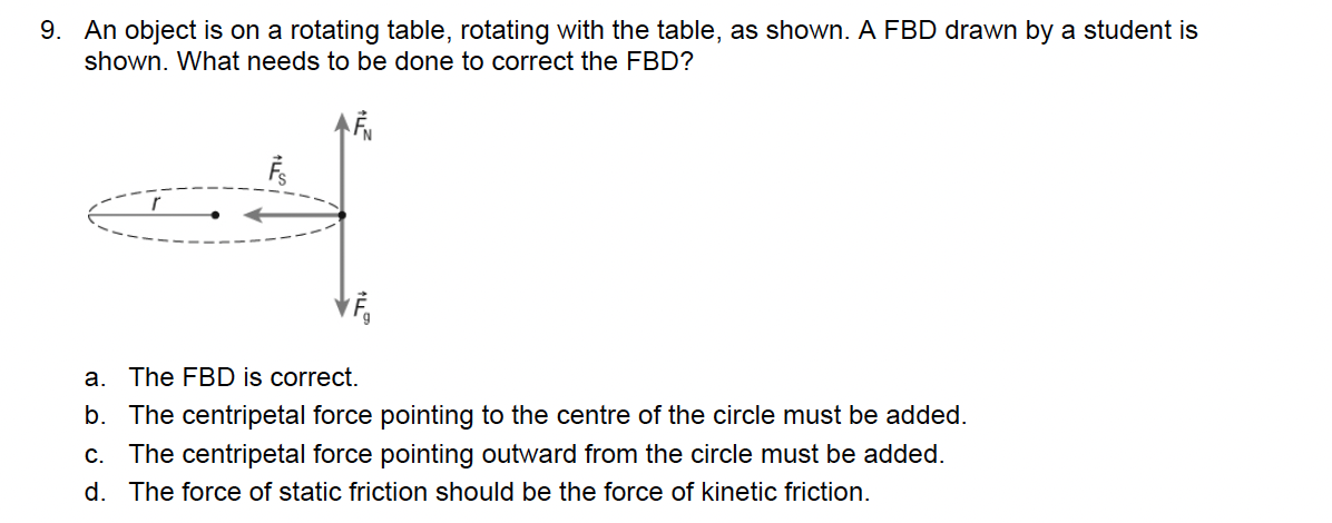 9. An object is on a rotating table, rotating with the table, as shown. A FBD drawn by a student is
shown. What needs to be done to correct the FBD?
r
a. The FBD is correct.
b. The centripetal force pointing to the centre of the circle must be added.
c. The centripetal force pointing outward from the circle must be added.
d. The force of static friction should be the force of kinetic friction.