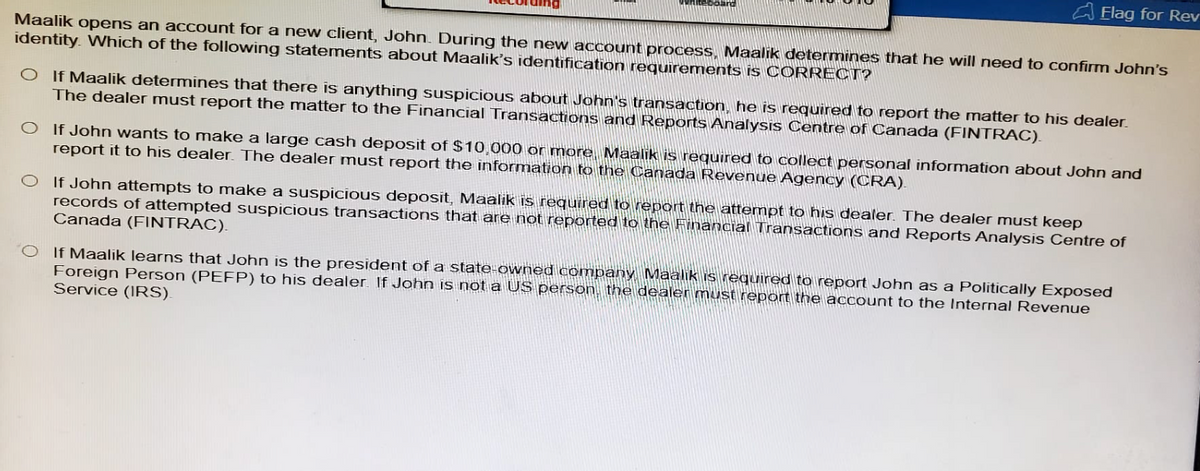 Flag for Rev
Maalik opens an account for a new client, John. During the new account process, Maalik determines that he will need to confirm John's
identity. Which of the following statements about Maalik's identification requirements is CORRECT?
O If Maalik determines that there is anything suspicious about John's transaction, he is required to report the matter to his dealer.
The dealer must report the matter to the Financial Transactions and Reports Analysis Centre of Canada (FINTRAC).
If John wants to make a large cash deposit of $10,000 or more, Maalik is required to collect personal information about John and
report it to his dealer. The dealer must report the information to the Canada Revenue Agency (CRA).
If John attempts to make a suspicious deposit, Maalik is required to report the attempt to his dealer. The dealer must keep
records of attempted suspicious transactions that are not reported to the Financial Transactions and Reports Analysis Centre of
Canada (FINTRAC).
OIf Maalik learns that John is the president of a state-owned company, Maalik is required to report John as a Politically Exposed
Foreign Person (PEFP) to his dealer. If John is not a US person, the dealer must report the account to the Internal Revenue
Service (IRS).