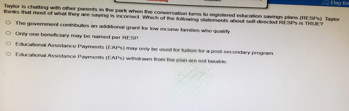 Flag for
Taylor is chatting with other parents in the park when the conversation turns to registered education savings plans (RESPS). Taylor
thinks that most of what they are saying is incorrect. Which of the following statements about self-directed RESPs is TRUE?
O The government contributes an additional grant for low income families who qualify.
O Only one beneficiary may be named per RESP.
O Educational Assistance Payments (EAPS) may only be used for tuition for a post-secondary program.
O Educational Assistance Payments (EAPS) withdrawn from the plan are not taxable