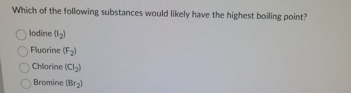 Which of the following substances would likely have the highest boiling point?
lodine (I2)
Fluorine (F2)
Chlorine (Cl2)
Bromine (Br2)
