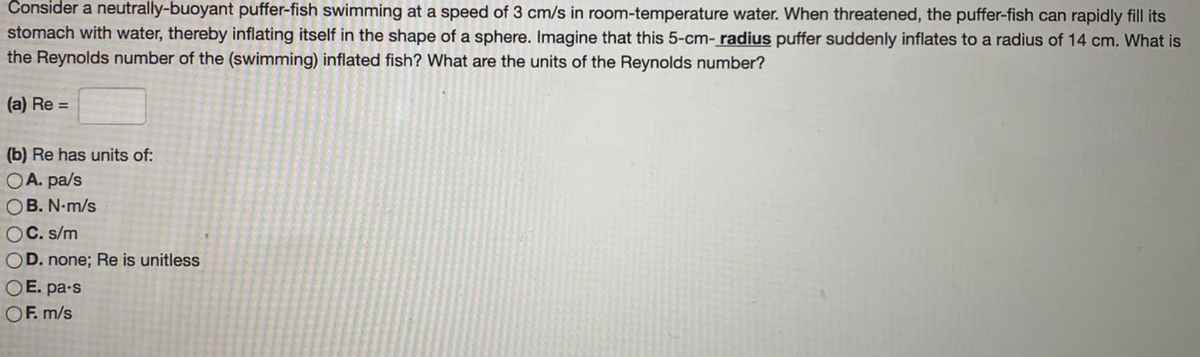 Consider a neutrally-buoyant puffer-fish swimming at a speed of 3 cm/s in room-temperature water. When threatened, the puffer-fish can rapidly fill its
stomach with water, thereby inflating itself in the shape of a sphere. Imagine that this 5-cm- radius puffer suddenly inflates to a radius of 14 cm. What is
the Reynolds number of the (swimming) inflated fish? What are the units of the Reynolds number?
(a) Re =
(b) Re has units of:
OA. pa/s
B. N-m/s
OC. s/m
OD. none; Re is unitless
OE. pa-s
OF. m/s
